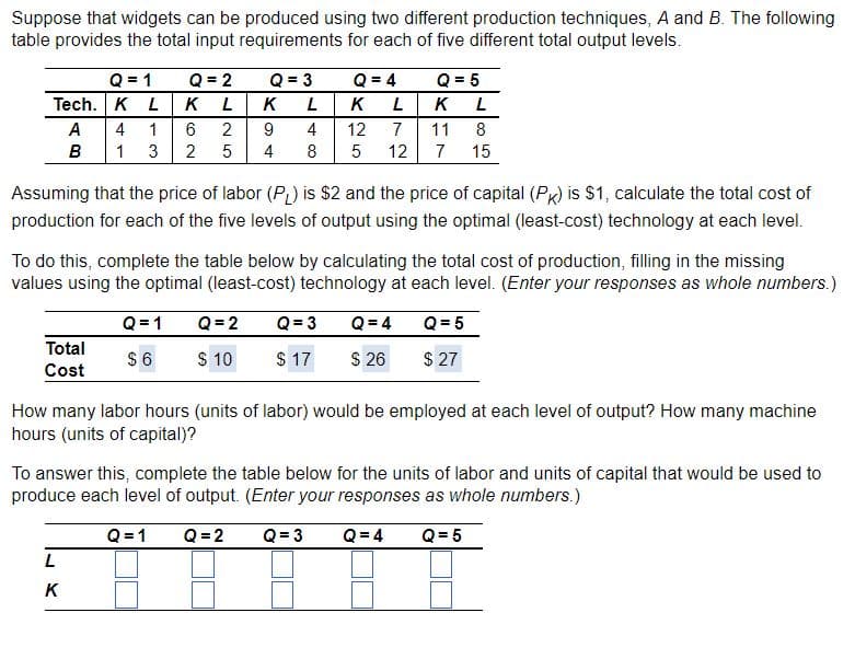 Suppose that widgets can be produced using two different production techniques, A and B. The following
table provides the total input requirements for each of five different total output levels.
Q = 1
Tech. K L
A
4 1
B
1 3
Total
Cost
Q = 2
K L
2
5
6
2
Q=1
$6
L
K
Q = 3
Assuming that the price of labor (PL) is $2 and the price of capital (PK) is $1, calculate the total cost of
production for each of the five levels of output using the optimal (least-cost) technology at each level.
K
9
4
Q = 4
L
K L
4
12
7
11 8
8 5 12 7 15
To do this, complete the table below by calculating the total cost of production, filling in the missing
values using the optimal (least-cost) technology at each level. (Enter your responses as whole numbers.)
Q = 5
$27
Q=2
$ 10
Q = 5
K L
Q = 3
$ 17
Q = 4
$ 26
How many labor hours (units of labor) would be employed at each level of output? How many machine
hours (units of capital)?
To answer this, complete the table below for the units of labor and units of capital that would be used to
produce each level of output. (Enter your responses as whole numbers.)
Q=1 Q = 2
Q = 3
Q = 4
Q = 5