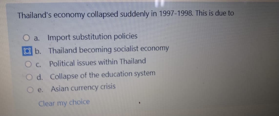 Thailand's economy collapsed suddenly in 1997-1998. This is due to
O a. Import substitution policies
b. Thailand becoming socialist economy
O c. Political issues within Thailand
O d. Collapse of the education system
O e. Asian currency crisis
Clear my choice
