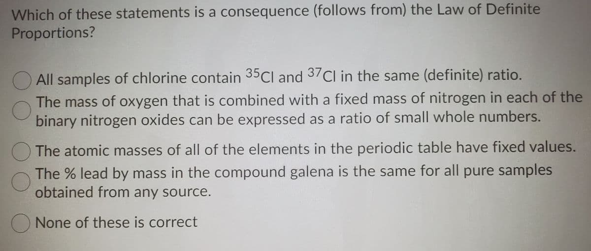 Which of these statements is a consequence (follows from) the Law of Definite
Proportions?
O All samples of chlorine contain 35CI and 37Cl in the same (definite) ratio.
The mass of oxygen that is combined with a fixed mass of nitrogen in each of the
binary nitrogen oxides can be expressed as a ratio of small whole numbers.
The atomic masses of all of the elements in the periodic table have fixed values.
The % lead by mass in the compound galena is the same for all pure samples
obtained from any source.
None of these is correct
