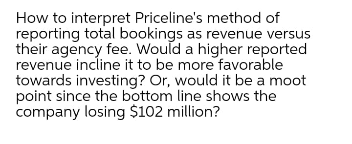 How to interpret Priceline's method of
reporting total bookings as revenue versus
their agency fee. Would a higher reported
revenue incline it to be more favorable
towards investing? Or, would it be a moot
point since the bottom line shows the
company losing $102 million?
