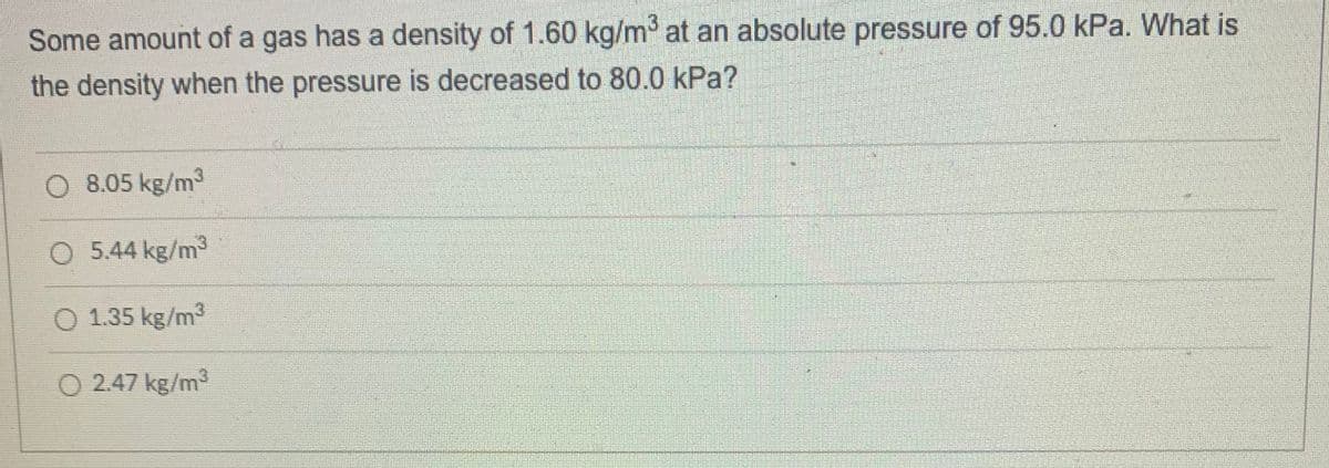 Some amount of a gas has a density of 1.60 kg/m at an absolute pressure of 95.0 kPa. What is
the density when the pressure is decreased to 80.0 kPa?
8.05 kg/m3
O 5.44 kg/m
O 1.35 kg/m3
O 2.47 kg/m3
