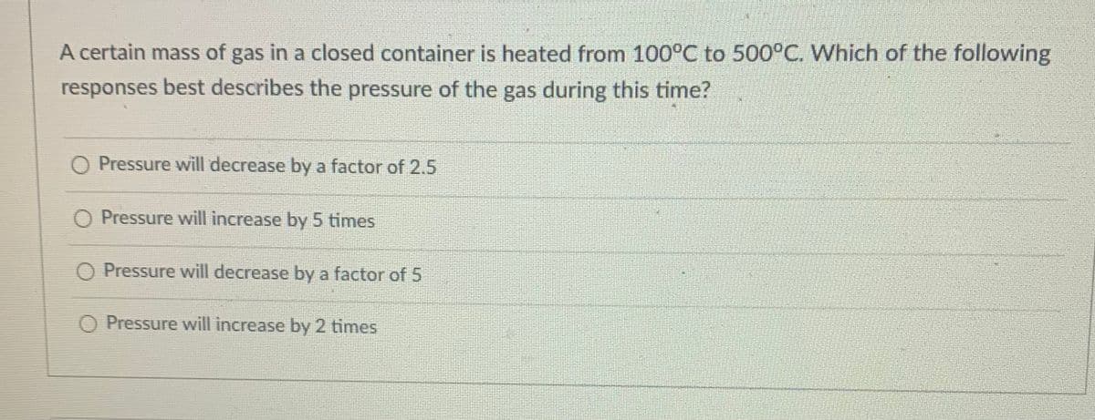 A certain mass of gas in a closed container is heated from 100°C to 500°C. Which of the following
responses best describes the pressure of the gas during this time?
O Pressure will decrease by a factor of 2.5
O Pressure will increase by 5 times
O Pressure will decrease by a factor of 5
O Pressure will increase by 2 times

