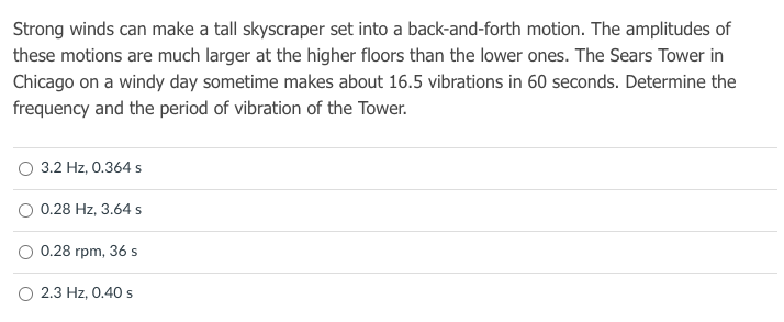 Strong winds can make a tall skyscraper set into a back-and-forth motion. The amplitudes of
these motions are much larger at the higher floors than the lower ones. The Sears Tower in
Chicago on a windy day sometime makes about 16.5 vibrations in 60 seconds. Determine the
frequency and the period of vibration of the Tower.
O 3.2 Hz, 0.364 s
O 0.28 Hz, 3.64 s
0.28 rpm, 36 s
2.3 Hz, 0.40 s
