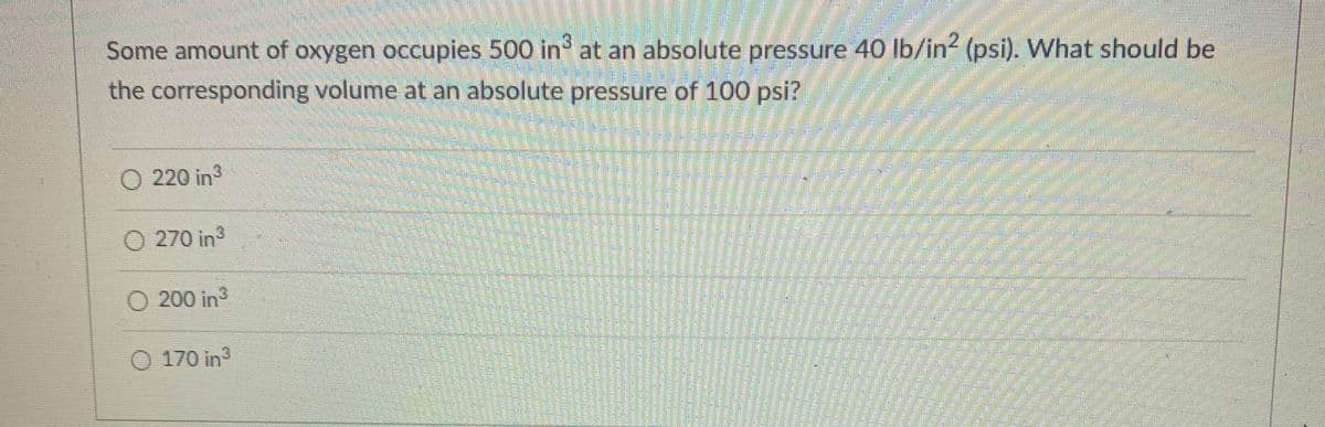 Some amount of oxygen occupies 500 in at an absolute pressure 40 lb/in (psi). What should be
the corresponding volume at an absolute pressure of 100 psi?
O 220 in
n
270 in
O 200 in3
170 in
aock
amy
