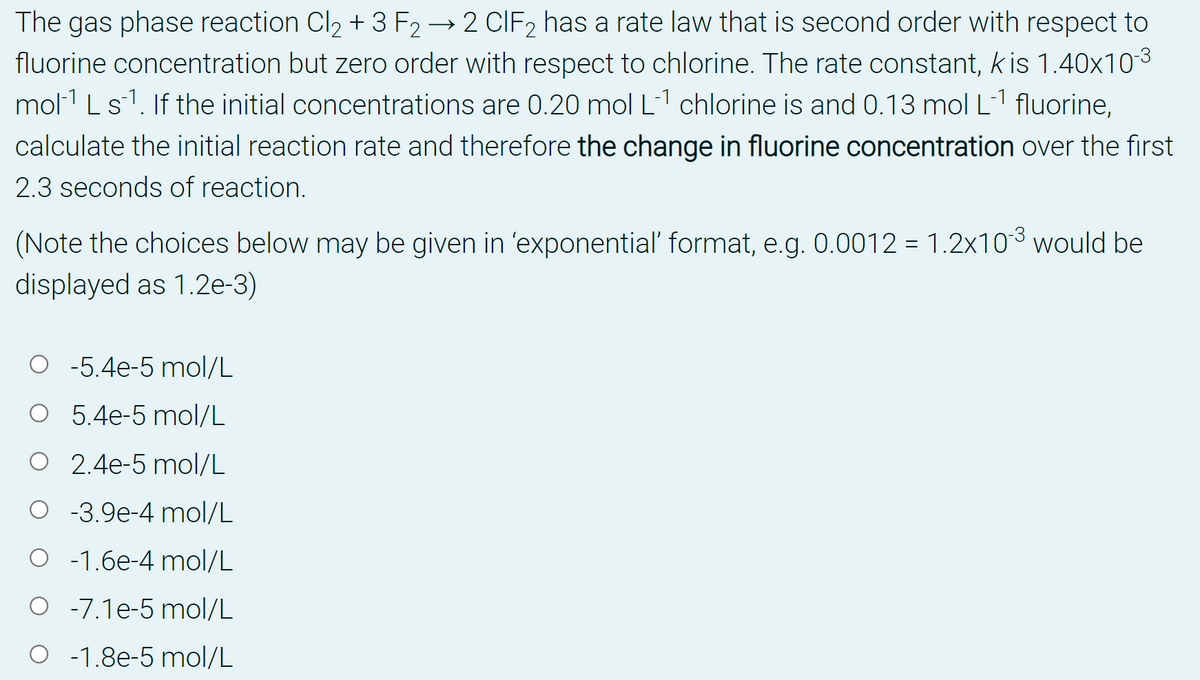 The gas phase reaction Cl2 + 3 F2 → 2 CIF2 has a rate law that is second order with respect to
fluorine concentration but zero order with respect to chlorine. The rate constant, kis 1.40x103
mol1 Ls1. If the initial concentrations are 0.20 mol L1 chlorine is and 0.13 mol L1 fluorine,
calculate the initial reaction rate and therefore the change in fluorine concentration over the first
2.3 seconds of reaction.
(Note the choices below may be given in 'exponential' format, e.g. 0.0012 = 1.2x103 would be
displayed as 1.2e-3)
O -5.4e-5 mol/L
O 5.4e-5 mol/L
O 2.4e-5 mol/L
O -3.9e-4 mol/L
O -1.6e-4 mol/L
O -7.1e-5 mol/L
O -1.8e-5 mol/L
