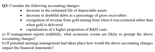 Q2: Consider the following accounting changes:
• decrease in the estimated life of depreciable assets
• decrease in doubtful debts as a percentage of gross receivables
• recognition of revenue from gold mining from when it was extracted rather than
when gold is delivered
capitalisation of a higher proportion of R&D costs
a) If management reports truthfully, what economic events are likely to prompt the above
accounting changes?
b) If potential earnings management had taken place how would the above accounting changes
impact the financial statements?
