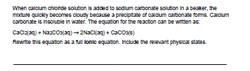 When calclum chlonde solution is added to sodlum carbonate solution in a beaker, the
mixture quickly becomes cloudy because a precipitate of caldum carbonate foms. Calclum
cartonate is Insoluble in water. The equation for the reaction can be witten as:
Cacz(aq) + NazcO3(aq) +2Naci(aq) + Cacoz(s)
Rewrite this equation as a full lonic equation. Include the relevant physical states.
