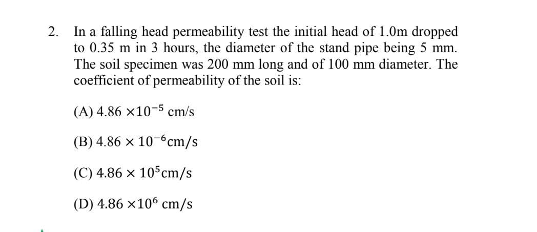 In a falling head permeability test the initial head of 1.0m dropped
to 0.35 m in 3 hours, the diameter of the stand pipe being 5 mm.
The soil specimen was 200 mm long and of 100 mm diameter. The
coefficient of permeability of the soil is:
2.
(A) 4.86 x10-5 cm/s
(B) 4.86 x 10-6cm/s
(C) 4.86 x 105cm/s
(D) 4.86 x106 cm/s
