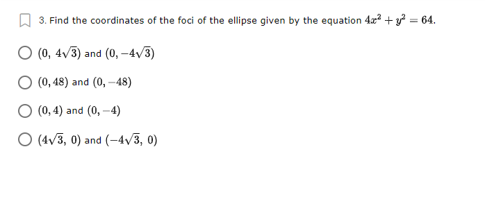 3. Find the coordinates of the foci of the ellipse given by the equation 4x? + y? = 64.
O (0, 4/3) and (0, -4v/3)
O (0, 48) and (0, –48)
O (0, 4) and (0, – 4)
O (4v3, 0) and (-4/3, 0)
