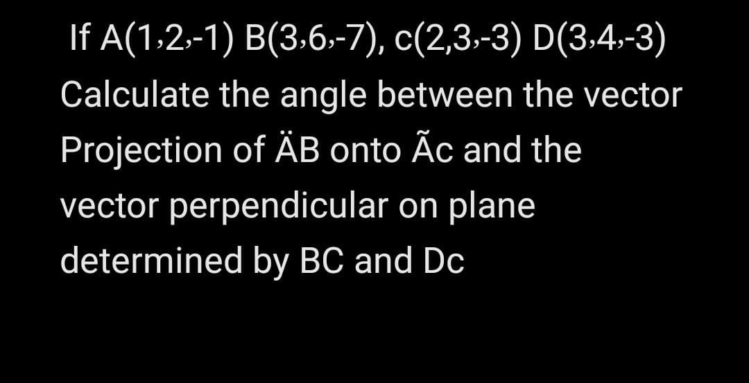 If A(1.2-1) B(3,6,-7), c(2,3.-3) D(3:4,-3)
Calculate the angle between the vector
Projection of ÄB onto Ãc and the
vector perpendicular on plane
determined by BC and Dc
