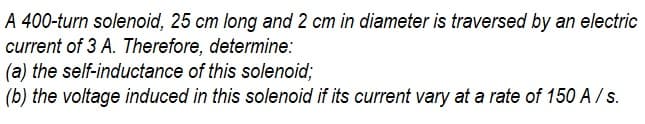 A 400-turn solenoid, 25 cm long and 2 cm in diameter is traversed by an electric
current of 3 A. Therefore, determine:
(a) the self-inductance of this solenoid;
(b) the voltage induced in this solenoid if its current vary at a rate of 150 A / s.
