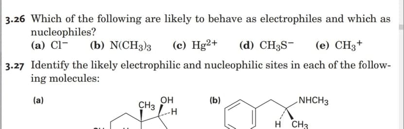 3.26 Which of the following are likely to behave as electrophiles and which as
nucleophiles?
(а) Cl-
(b) N(CH3)3
(c) Hg2+
(d) CH3S-
(e) CH3+
3.27 Identify the likely electrophilic and nucleophilic sites in each of the follow-
ing molecules:
(a)
он
CH3
-H
(b)
NHCH3
H CH3
