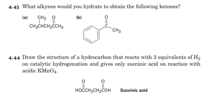 4.43 What alkynes would you hydrate to obtain the following ketones?
(a)
CH3 0
(b)
CH3CHCH2ÖCH3
CH3
4.44 Draw the structure of a hydrocarbon that reacts with 2 equivalents of H2
on catalytic hydrogenation and gives only succinic acid on reaction with
acidic KMNO4.
HOCH,CH2COH
Succinic acid
