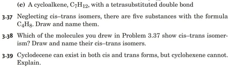 (c) A cycloalkene, C7H12, with a tetrasubstituted double bond
3.37 Neglecting cis-trans isomers, there are five substances with the formula
C4H8. Draw and name them.
3.38 Which of the molecules you drew in Problem 3.37 show cis-trans isomer-
ism? Draw and name their cis-trans isomers.
3.39 Cyclodecene can exist in both cis and trans forms, but cyclohexene cannot.
Explain.
