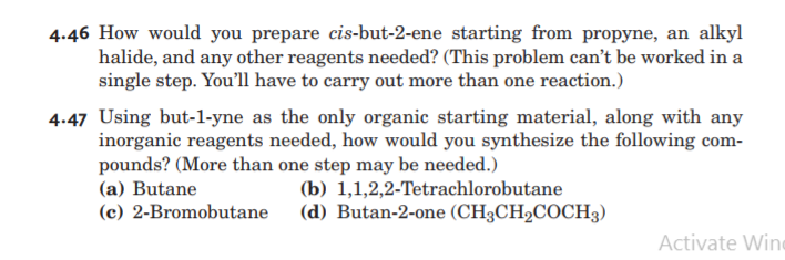 4.46 How would you prepare cis-but-2-ene starting from propyne, an alkyl
halide, and any other reagents needed? (This problem can't be worked in a
single step. You'll have to carry out more than one reaction.)
4.47 Using but-1-yne as the only organic starting material, along with any
inorganic reagents needed, how would you synthesize the following com-
pounds? (More than one step may be needed.)
(a) Butane
(c) 2-Bromobutane
(b) 1,1,2,2-Tetrachlorobutane
(d) Butan-2-one (CH3CH2COCH3)
Activate Wine
