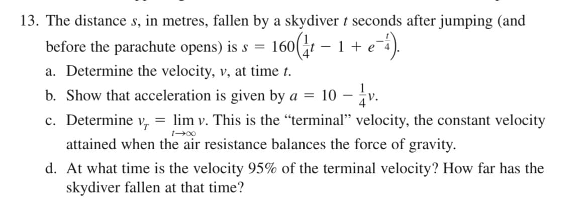 13. The distance s, in metres, fallen by a skydiver t seconds after jumping (and
160(:1 – 1 + e-5.
before the parachute opens) is s =
160(t – 1 + e¯4
a. Determine the velocity, v, at time t.
b. Show that acceleration is given by a =
10 - iv
c. Determine v, = lim v. This is the “terminal" velocity, the constant velocity
attained when the air resistance balances the force of gravity.
d. At what time is the velocity 95% of the terminal velocity? How far has the
skydiver fallen at that time?
