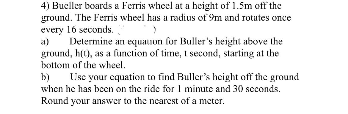 4) Bueller boards a Ferris wheel at a height of 1.5m off the
ground. The Ferris wheel has a radius of 9m and rotates once
every 16 seconds.
а)
ground, h(t), as a function of time, t second, starting at the
bottom of the wheel.
Determine an equation for Buller's height above the
b)
Use your equation to find Buller's height off the ground
when he has been on the ride for 1 minute and 30 seconds.
Round your answer to the nearest of a meter.
