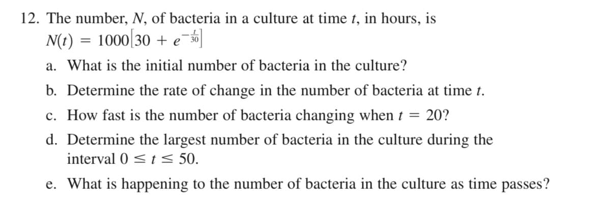 12. The number, N, of bacteria in a culture at time t, in hours, is
N(t) = 1000[30 + e¯%]
a. What is the initial number of bacteria in the culture?
b. Determine the rate of change in the number of bacteria at time t.
c. How fast is the number of bacteria changing when t =
20?
d. Determine the largest number of bacteria in the culture during the
interval 0 < t < 50.
e. What is happening to the number of bacteria in the culture as time passes?
