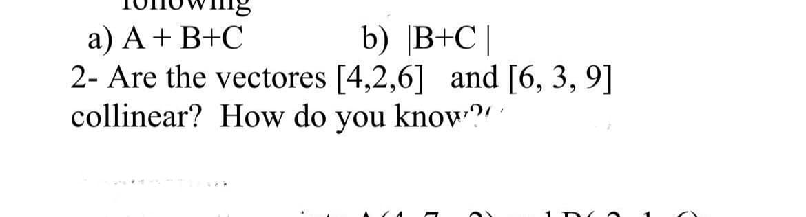 a) A+ B+C
2- Are the vectores [4,2,6] and [6, 3, 9]
collinear? How do you know?"
b) |B+C|
