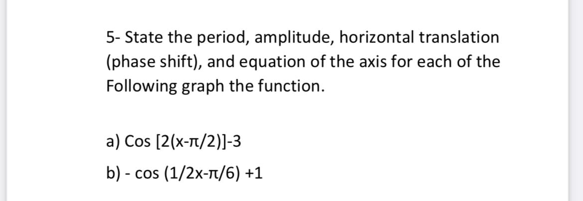 5- State the period, amplitude, horizontal translation
(phase shift), and equation of the axis for each of the
Following graph the function.
a) Cos [2(x-t/2)]-3
b) - cos (1/2x-Tt/6) +1
