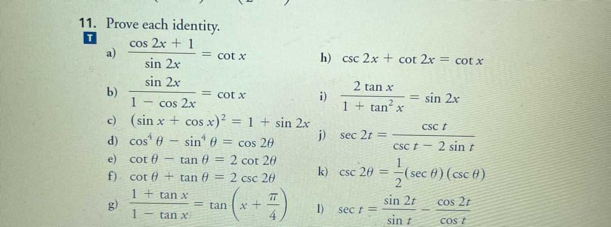 11. Prove each identity.
T
cos 2x + 1
a)
sin 2x
= cot x
h)
CSc 2x + cot 2x = cot x
sin 2x
2 tan x
b)
1
= cot x
i)
1 + tan´ x
= sin 2x
Cos 2x
c) (sin x + cos x)? = 1 + sin 2x
COS
CSc t
d) cos 0 – sin* 0 = cos 20
j)
sec 2t =
CSc t -
2 sin t
e) cot 0 – tan 0 = 2 cot 20
1
(sec 0) ( csc 0)
2
f) cot 0 + tan 0 = 2 csc 20
k)
Csc 20
1 + tan x
g)
TT
sin 2t
cos 2t
tan
1)
sec t =
– tan x
sin t
COs t
