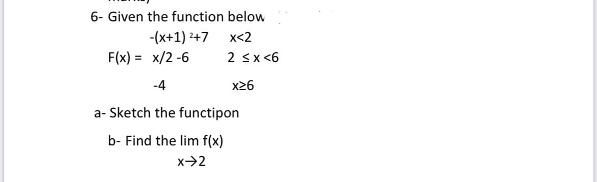 6- Given the function below
-(x+1) ²+7
X<2
F(x) = x/2-6
2 ≤x≤6
-4
x26
a-Sketch the functipon
b- Find the lim f(x)
x->2