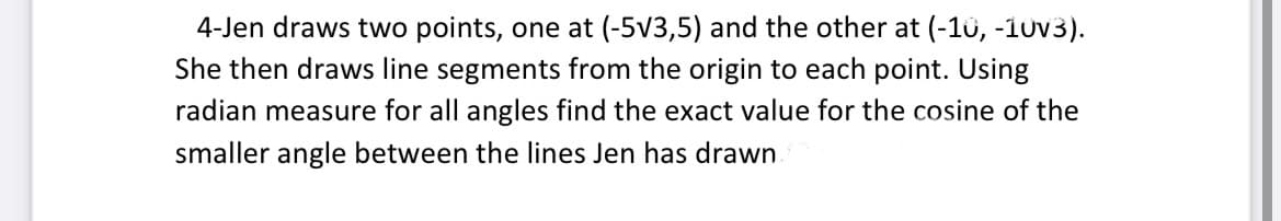 4-Jen draws two points, one at (-5v3,5) and the other at (-10, -10v3).
She then draws line segments from the origin to each point. Using
radian measure for all angles find the exact value for the cosine of the
smaller angle between the lines Jen has drawn
