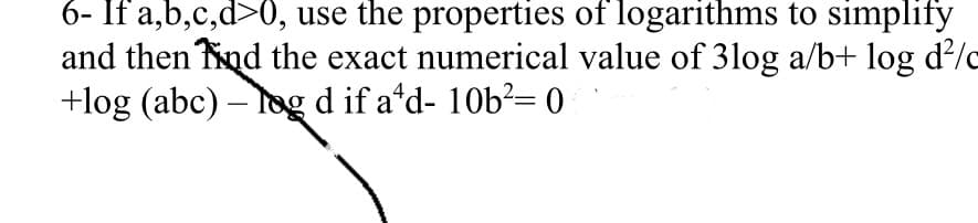 6- If a,b,c,d>0, use the properties of logarithms to simplify
and then Tnd the exact numerical value of 3log a/b+ log d?/
+log (abc) – log d if a'd- 10b?= 0
|
