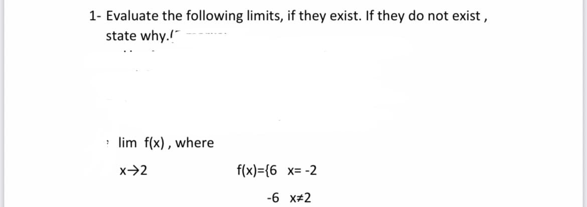 1- Evaluate the following limits, if they exist. If they do not exist,
state why.!
lim f(x), where
X-2
f(x)={6 x= -2
-6 x#2