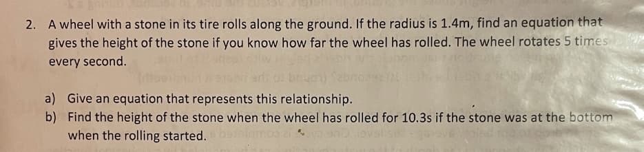 2. A wheel with a stone in its tire rolls along the ground. If the radius is 1.4m, find an equation that
gives the height of the stone if you know how far the wheel has rolled. The wheel rotates 5 times
every second.
a) Give an equation that represents this relationship.
b) Find the height of the stone when the wheel has rolled for 10.3s if the stone was at the bottom
when the rolling started.
