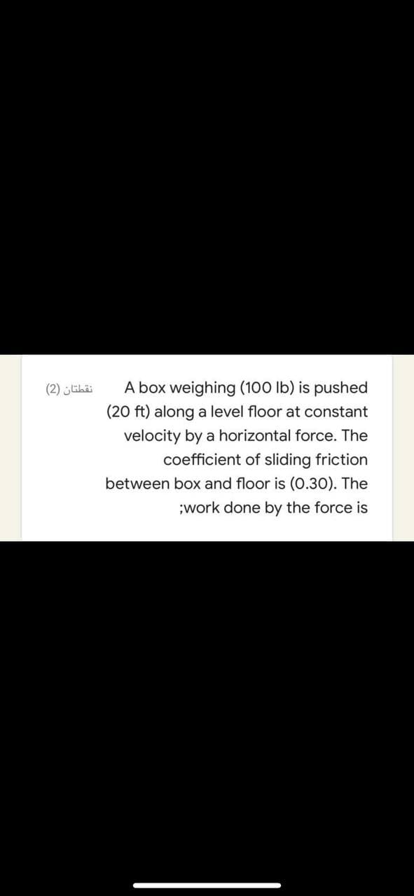 (2) ihä
A box weighing (100 lb) is pushed
(20 ft) along a level floor at constant
velocity by a horizontal force. The
coefficient of sliding friction
between box and floor is (0.30). The
;work done by the force is
