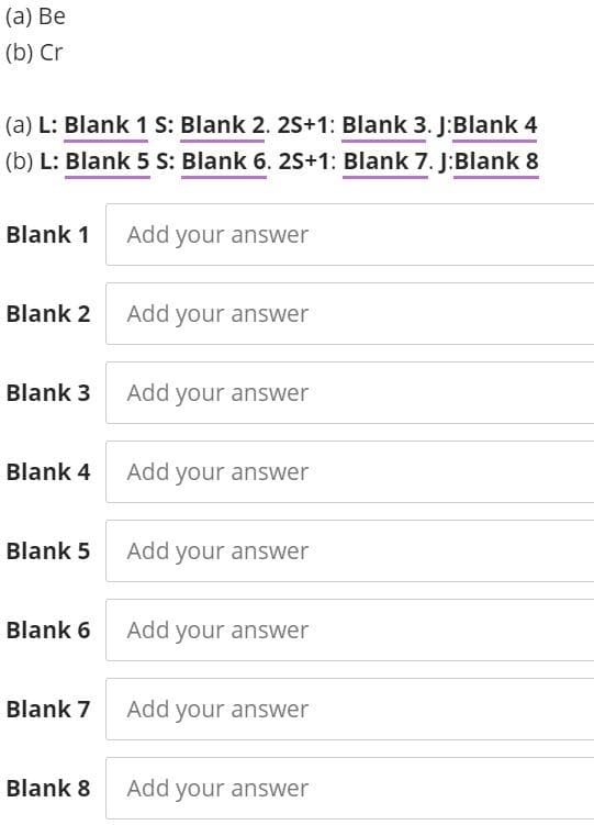 (а) Ве
(b) Cr
(a) L: Blank 1 S: Blank 2. 2S+1: Blank 3. J:Blank 4
(b) L: Blank 5 S: Blank 6. 2S+1: Blank 7. J:Blank 8
Blank 1
Add your answer
Blank 2 Add your answer
Blank 3 Add your answer
Blank 4 Add your answer
Blank 5 Add your answer
Blank 6 Add your answer
Blank 7
Add your answer
Blank 8
Add your answer
