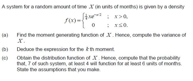 A system for a random amount of time X (in units of months) is given by a density
f(x) =xe2 ; r>0,
: x<0.
(a)
Find the moment generating function of X. Hence, compute the variance of
X.
(b)
Deduce the expression for the k th moment.
(c)
Obtain the distribution function of X. Hence, compute that the probability
that, 7 of such system, at least 4 will function for at least 6 units of months.
State the assumptions that you make.
