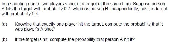 In a shooting game, two players shoot at a target at the same time. Suppose person
A hits the target with probability 0.7, whereas person B, independently, hits the target
with probability 0.4.
(a)
Knowing that exactly one player hit the target, compute the probability that it
was player's A shot?
(b)
If the target is hit, compute the probability that person A hit it?
