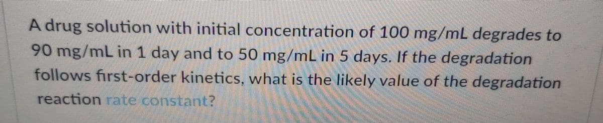 A drug solution with initial concentration of 100 mg/mL degrades to
90 mg/mL in 1 day and to 50 mg/mL in 5 days. If the degradation
follows first-order kineticS, what is the likely value of the degradation
reaction rate constant?
