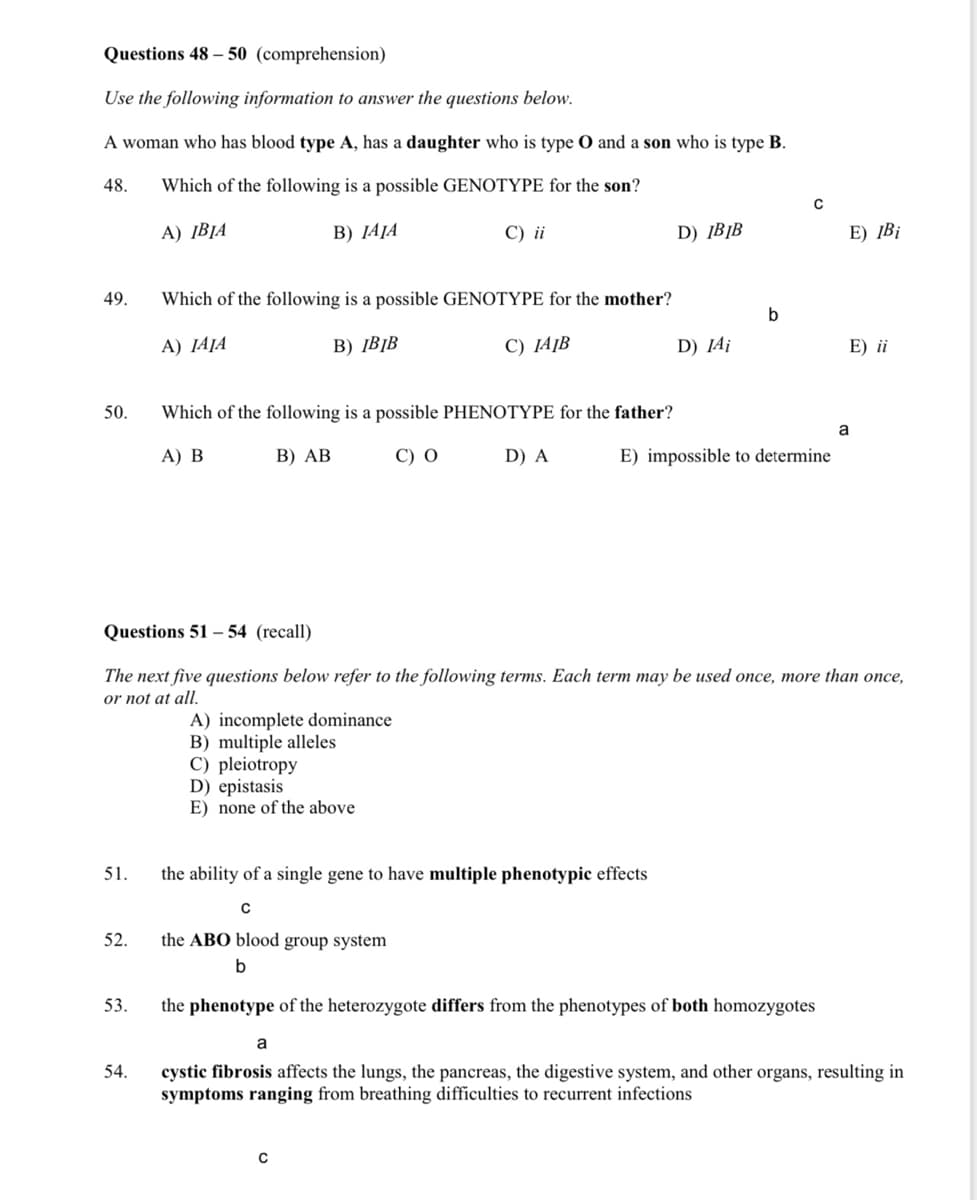 Questions 48 – 50 (comprehension)
Use the following information to answer the questions below.
A woman who has blood type A, has a daughter who is type O and a son who is type B.
48.
Which of the following is a possible GENOTYPE for the son?
A) ĮBJA
B) JAJA
C) ii
D) ĮB¡B
E) ĮB¡
49.
Which of the following is a possible GENOTYPE for the mother?
A) JAJA
B) ĮB]B
C) JA]B
D) ĮA¡
E) ii
50.
Which of the following is a possible PHENOTYPE for the father?
a
A) B
В) АВ
C) 0
D) A
E) impossible to determine
Questions 51 – 54 (recall)
The next five questions below refer to the following terms. Each term may be used once, more than once,
or not at all.
A) incomplete dominance
B) multiple alleles
C) pleiotropy
D) epistasis
E) none of the above
51.
the ability of a single gene to have multiple phenotypic effects
C
52.
the ABO blood group system
b
53.
the phenotype of the heterozygote differs from the phenotypes of both homozygotes
a
cystic fibrosis affects the lungs, the pancreas, the digestive system, and other organs, resulting in
symptoms ranging from breathing difficulties to recurrent infections
54.
