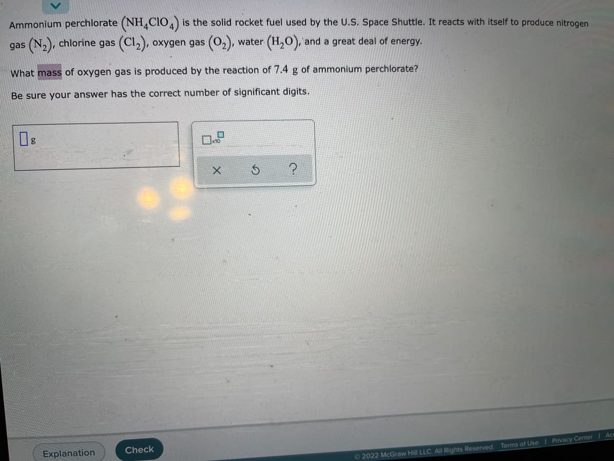 Ammonium perchlorate (NH,CIO,) is the solid rocket fuel used by the U.S. Space Shuttle. It reacts with itself to produce nitrogen
gas (N,), chlorine gas (Cl,), oxygen gas (0,), water (H,O), and a great deal of energy.
What mass of oxygen gas is produced by the reaction of 7.4 g of ammonium perchlorate?
Be sure your answer has the correct number of significant digits.
g
Explanation
Check
02022 McGraw Hill LLC. All Rights Reserved. Terms of Use| Privacy Center |Ac
