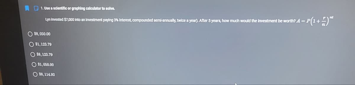 O 1. Use a scientific or graphing calculator to solve.
Lyn invested $7,000 into an investment paying 3% Interest, compounded semi-annually, twice a year). After 5 years, how much would the investment be worth? A = P(1+-)
O 88, 050.00
O $1, 123.79
O 8, 123.79
O $1, 050.00
O 88, 114.92
