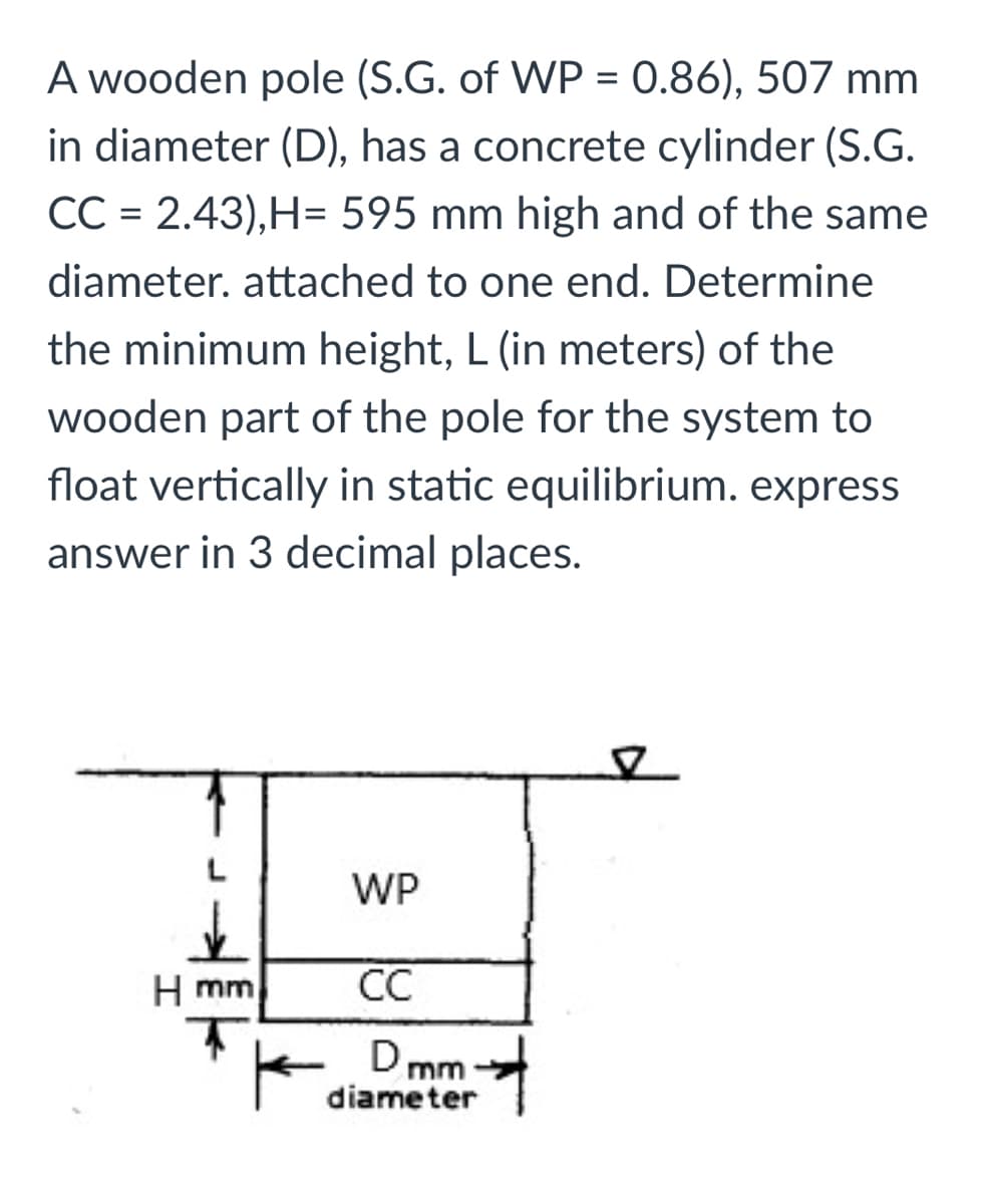 A wooden pole (S.G. of WP = 0.86), 507 mm
in diameter (D), has a concrete cylinder (S.G.
CC = 2.43),H= 595 mm high and of the same
diameter. attached to one end. Determine
the minimum height, L (in meters) of the
wooden part of the pole for the system to
float vertically in static equilibrium. express
answer in 3 decimal places.
WP
H mm
CC
Dr
mm
diameter

