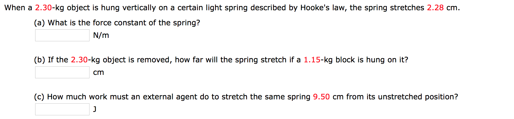 When a 2.30-kg object is hung vertically on a certain light spring described by Hooke's law, the spring stretches 2.28 cm
(a) What is the force constant of the spring?
N/m
(b) If the 2.30-kg object is removed, how far will the spring stretch if a 1.15-kg block is hung on it?
cm
(c) How much work must an external agent do to stretch the same spring 9.50 cm from its unstretched position?
J
