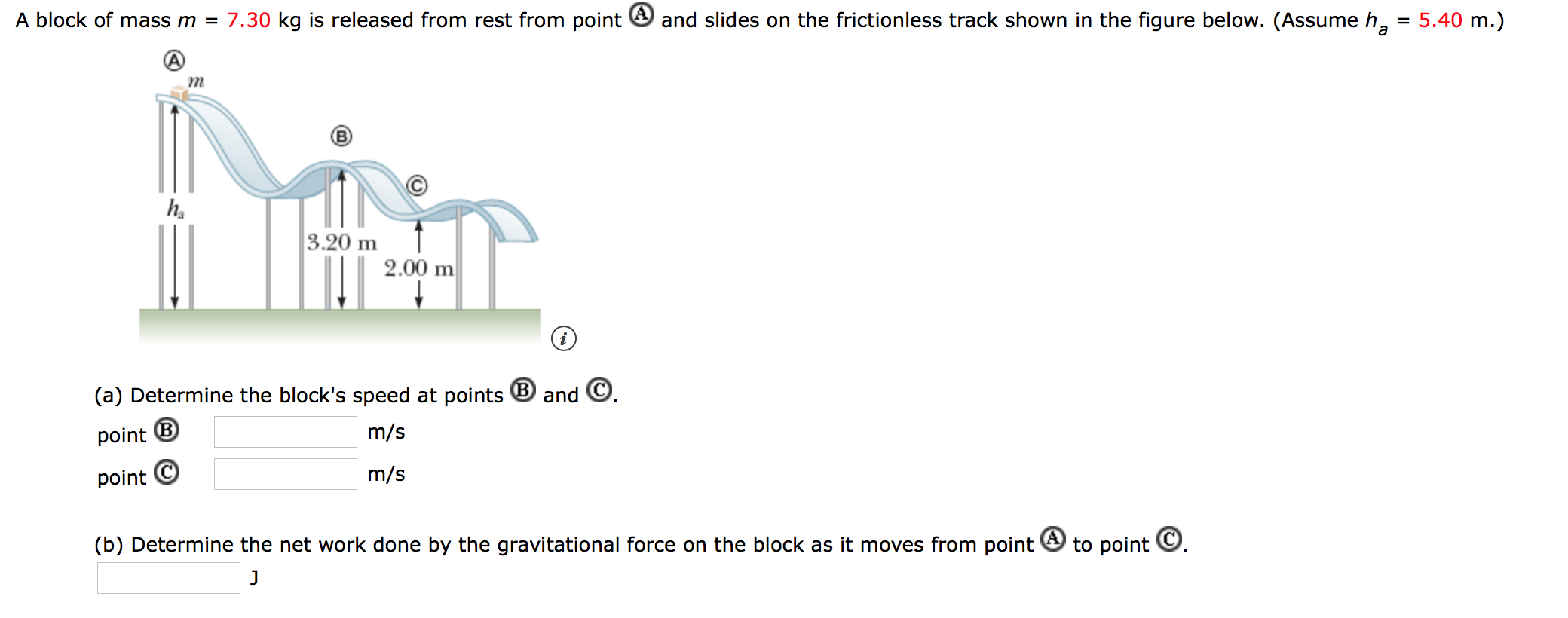 7.30 kg is released from rest from point
and slides on the frictionless track shown in the figure below. (Assume h
A block of mass m =
5.40 m.)
m
3.20 m
2.00 m
and C
(a) Determine the block's speed at points
m/s
point
m/s
point C
to point
(b) Determine the net work done by the gravitational force on the block as it moves from point
J
