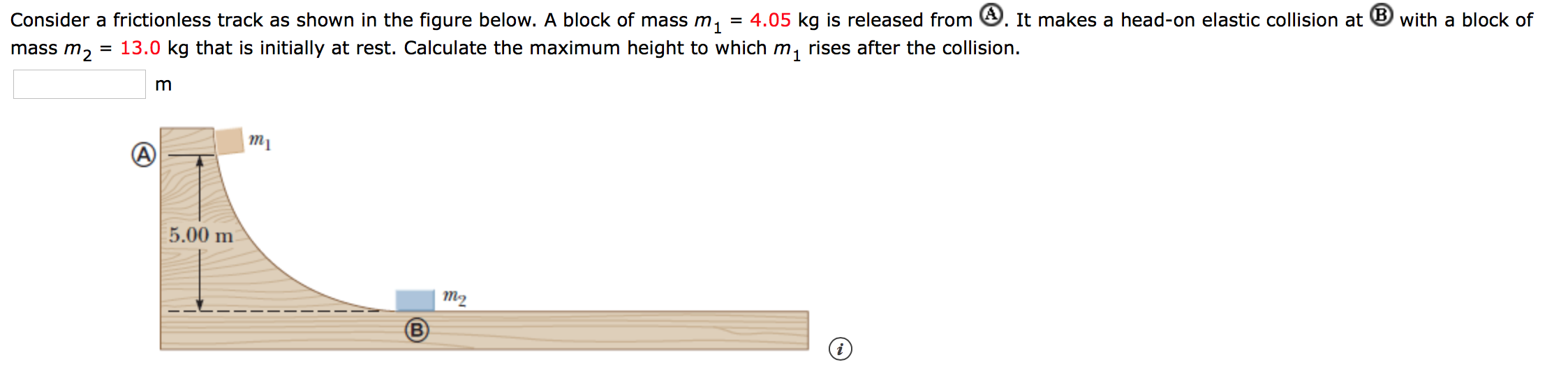 = 4.05 kq is released from . It makes a head-on elastic collision at B with a block of
Consider a frictionless track as shown in the figure below. A block of mass m
13.0 kg that is initially at rest. Calculate the maximum height to which m, rises after the collision
mass m2
m
тy
5.00 m
т2
B
