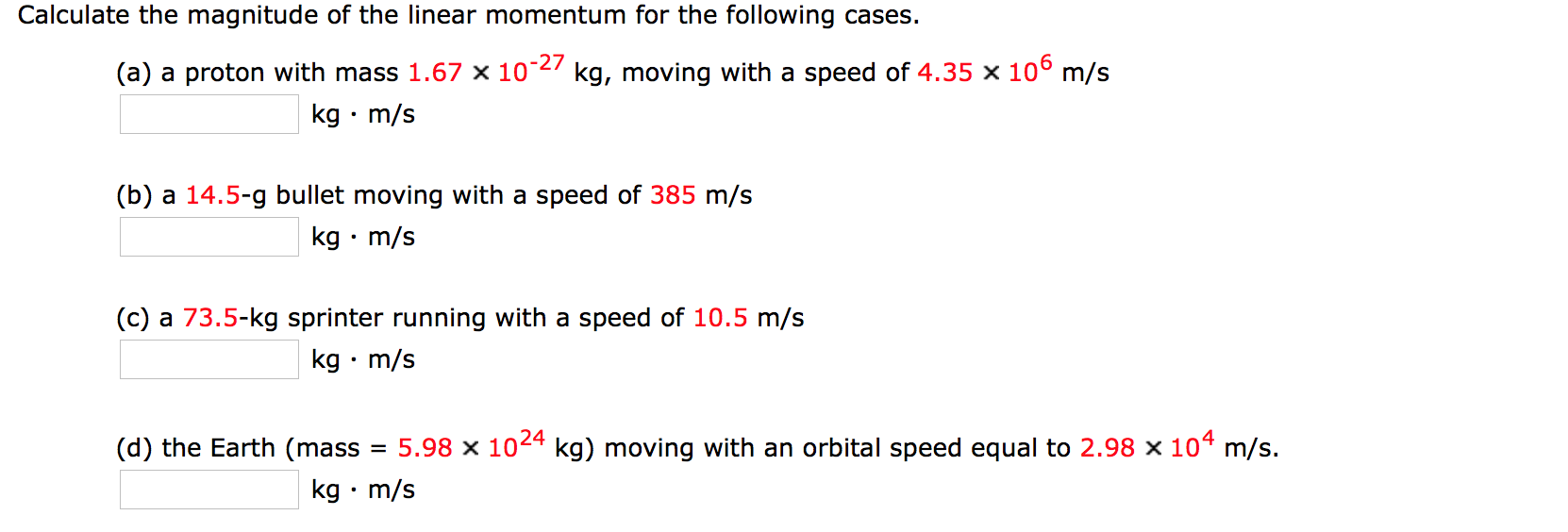 Calculate the magnitude of the linear momentum for the following cases.
(a) a proton with mass 1.67 x 102 kg, moving with a speed of 4.35 x 100 m/s
kg m/s
(b) a 14.5-g bullet moving with a speed of 385 m/s
kg m/s
.
(c) a 73.5-kg sprinter running with a speed of 10.5 m/s
kg m/s
5.98 x 1024 kg) moving with an orbital speed equal to 2.98 x 104 m/s
(d) the Earth (mass
kg m/s
.
