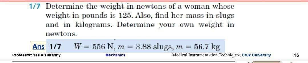 1/7 Determine the weight in newtons of a woman whose
weight in pounds is 125. Also, find her mass in slugs
and in kilograms. Determine your own weight in
newtons.
Ans 1/7
W 3=
556 N, m
3.88 slugs, m = 56.7 kg
Professor: Yas Alsultanny
Mechanics
Medical Instrumentation Techniques, Uruk University
16
