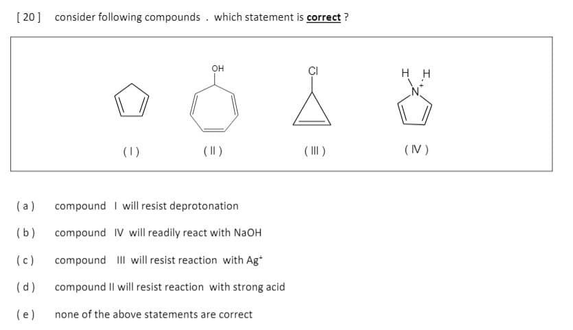 [ 20] consider following compounds . which statement is correct ?
он
нн
(1)
( II)
( II)
(IV )
(a)
compound I will resist deprotonation
(b)
compound IV will readily react with NaOH
(c)
compound III will resist reaction with Ag*
(d)
compound Il will resist reaction with strong acid
(e)
none of the above statements are correct

