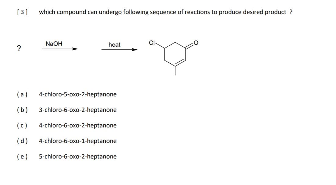 [3 ]
which compound can undergo following sequence of reactions to produce desired product ?
NaOH
heat
CI
?
( a)
4-chloro-5-oxo-2-heptanone
(b)
3-chloro-6-oxo-2-heptanone
(c)
4-chloro-6-oxo-2-heptanone
(d)
4-chloro-6-oxo-1-heptanone
(e)
5-chloro-6-oxo-2-heptanone
