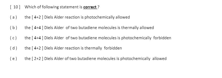 [ 10] Which of following statement is correct ?
(a)
the [ 4+2 ] Diels Alder reaction is photochemically allowed
(b)
the [ 4+4 ] Diels Alder of two butadiene molecules is thermally allowed
(c)
the [ 4+4] Diels Alder of two butadiene molecules is photochemically forbidden
(d)
the [ 4+2] Diels Alder reaction is thermally forbidden
(e)
the [ 2+2] Diels Alder of two butadiene molecules is photochemically allowed
