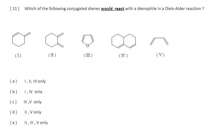 [ 11] Which of the following conjugated dienes would react with a dienophile in a Diels-Alder reaction ?
(I)
( II )
( III )
(IV)
(V)
(a)
1, II, IV only
(b)
1, IV only
(c)
III,V only
(d)
II, V only
(e)
II, II, V only
