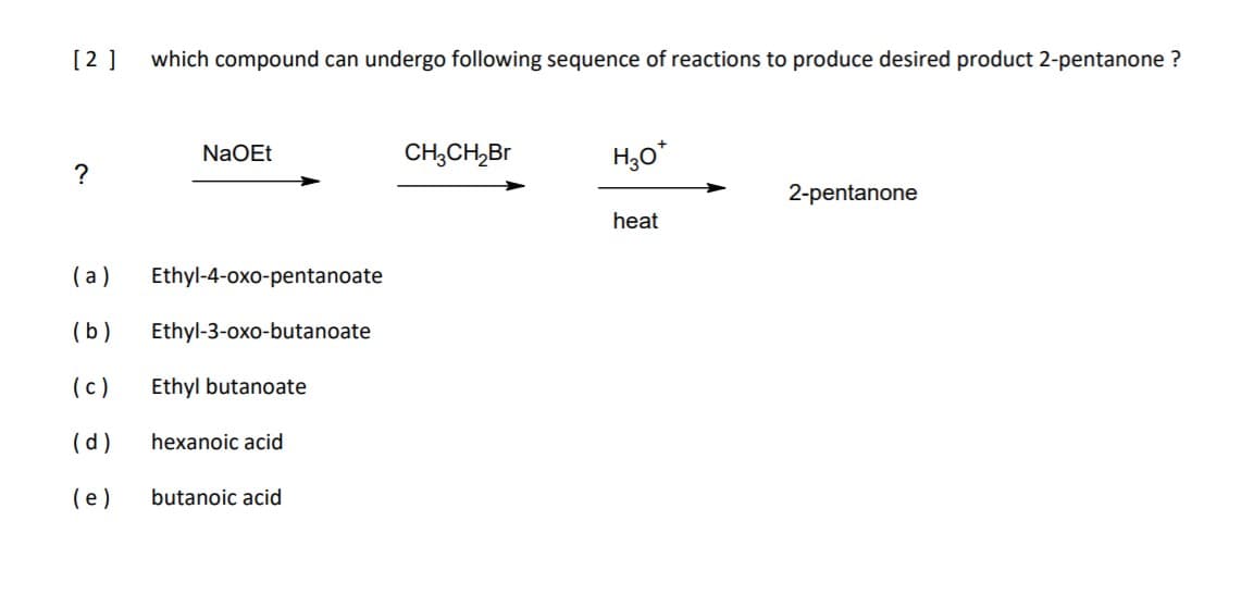 [2 ]
which compound can undergo following sequence of reactions to produce desired product 2-pentanone ?
NaOEt
CH,CH,Br
H30*
?
2-pentanone
heat
(a)
Ethyl-4-oxo-pentanoate
(b)
Ethyl-3-oxo-butanoate
(c)
Ethyl butanoate
(d)
hexanoic acid
(e)
butanoic acid
