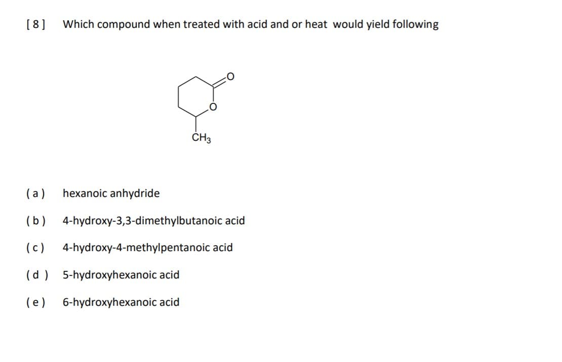 [8]
Which compound when treated with acid and or heat would yield following
ČH3
(a)
hexanoic anhydride
(b)
4-hydroxy-3,3-dimethylbutanoic acid
(c)
4-hydroxy-4-methylpentanoic acid
(d ) 5-hydroxyhexanoic acid
(e)
6-hydroxyhexanoic acid
